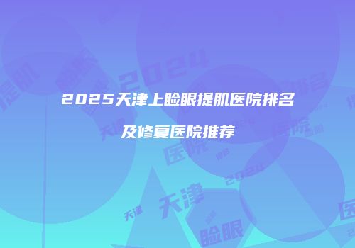 2025天津上睑眼提肌医院排名及修复医院推荐