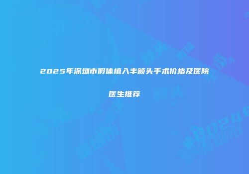 2025年深圳市假体植入丰额头手术价格及医院医生推荐