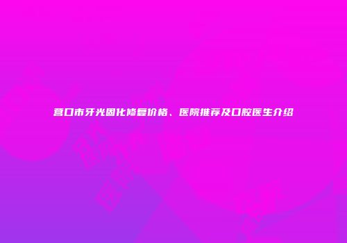 营口市牙光固化修复价格、医院推荐及口腔医生介绍