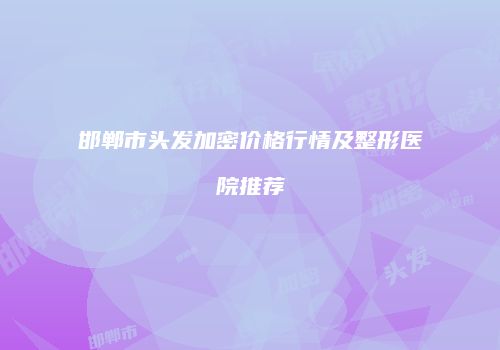 邯郸市头发加密价格行情及整形医院推荐
