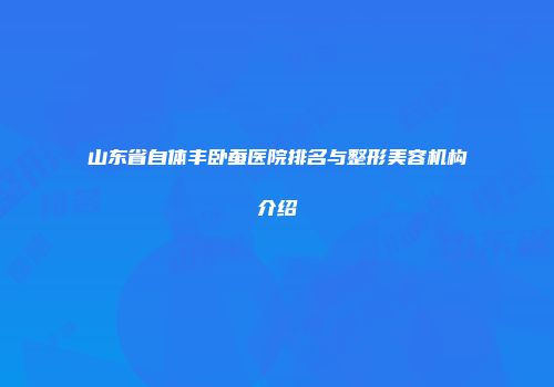 山东省自体丰卧蚕医院排名与整形美容机构介绍
