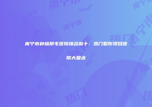 南宁市种植阴毛医院排名前十：热门整形项目医院大盘点