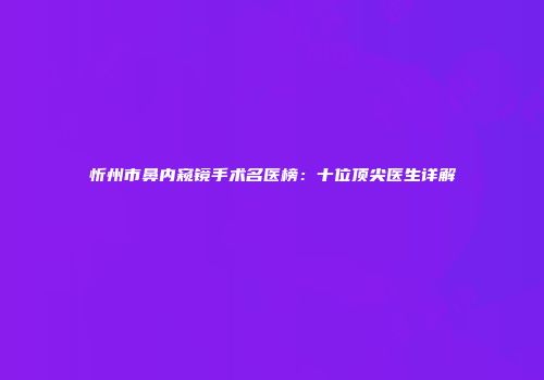 忻州市鼻内窥镜手术名医榜：十位顶尖医生详解