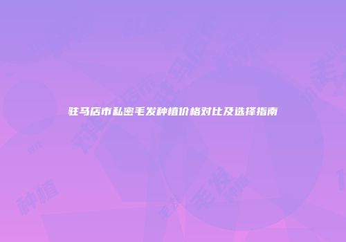 驻马店市私密毛发种植价格对比及选择指南
