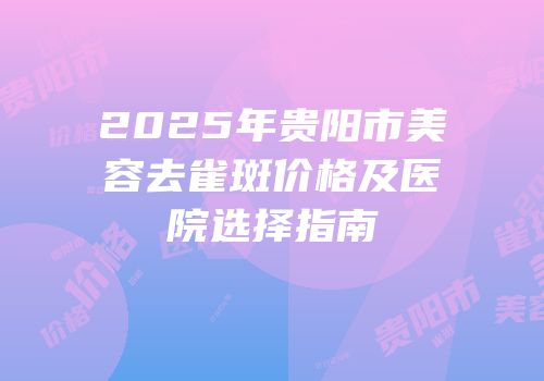 2025年贵阳市美容去雀斑价格及医院选择指南