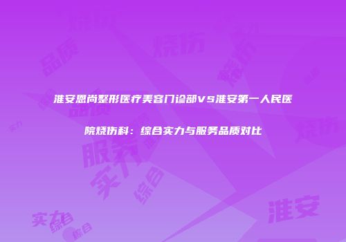 淮安恩尚整形医疗美容门诊部VS淮安第一人民医院烧伤科：综合实力与服务品质对比
