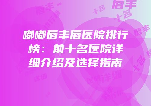 嘟嘟唇丰唇医院排行榜：前十名医院详细介绍及选择指南