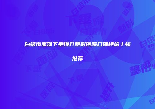 白银市面部下垂提升整形医院口碑榜前十强推荐