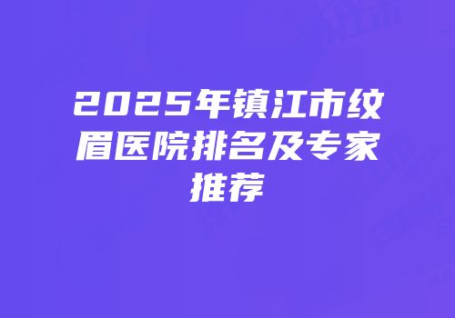 2025年镇江市纹眉医院排名及专家推荐