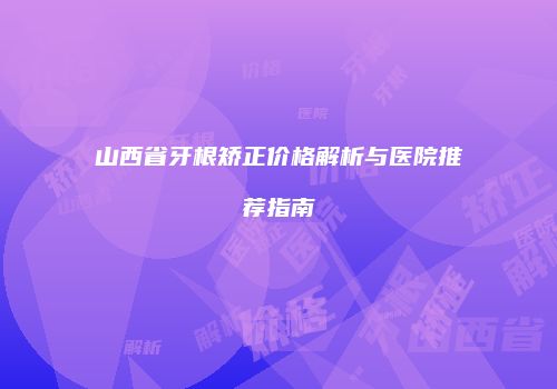 山西省牙根矫正价格解析与医院推荐指南