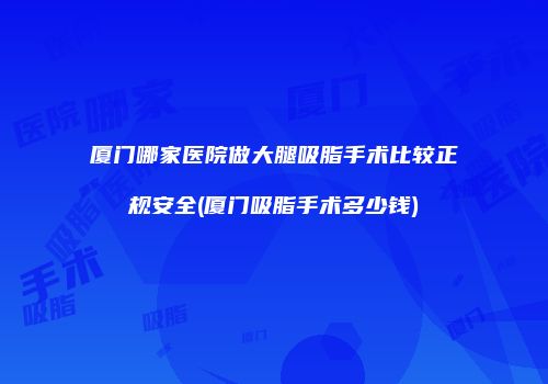 厦门哪家医院做大腿吸脂手术比较正规安全(厦门吸脂手术多少钱)
