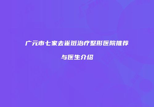 广元市七家去雀斑治疗整形医院推荐与医生介绍