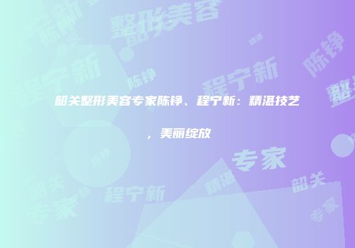 韶关整形美容专家陈铮、程宁新：精湛技艺，美丽绽放