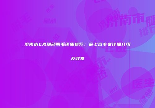 济南市E光腿部脱毛医生排行：前七位专家详细介绍及收费