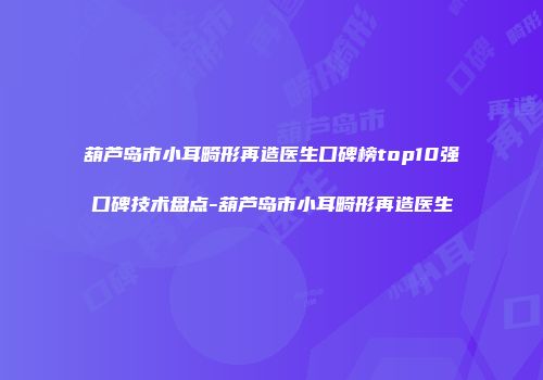 葫芦岛市小耳畸形再造医生口碑榜top10强口碑技术盘点-葫芦岛市小耳畸形再造医生
