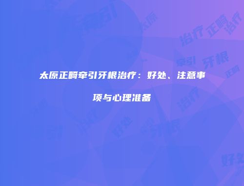 太原正畸牵引牙根治疗：好处、注意事项与心理准备