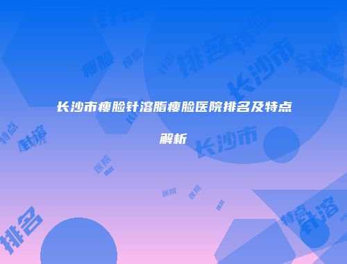 长沙市瘦脸针溶脂瘦脸医院排名及特点解析