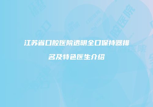 江苏省口腔医院透明全口保持器排名及特色医生介绍