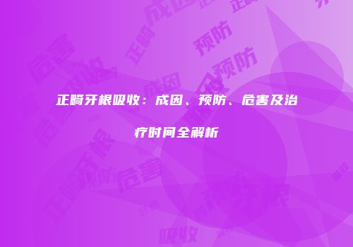 正畸牙根吸收：成因、预防、危害及治疗时间全解析