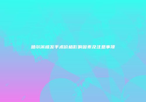 哈尔滨植发手术价格影响因素及注意事项