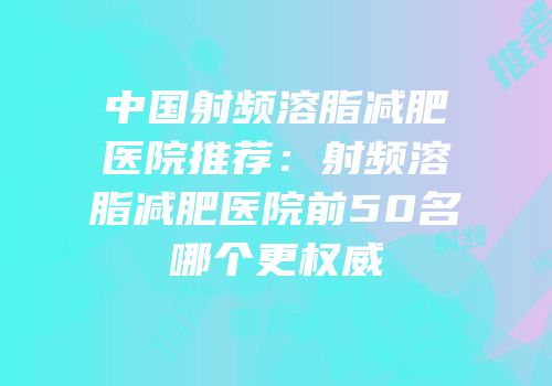 中国射频溶脂减肥医院推荐：射频溶脂减肥医院前50名哪个更权威