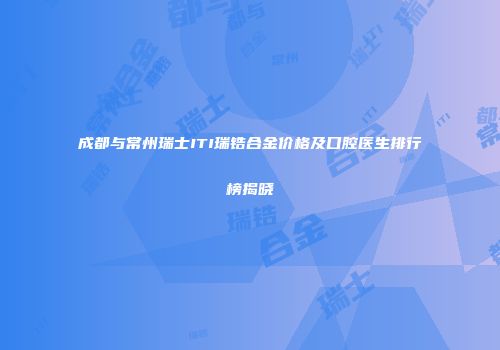 成都与常州瑞士ITI瑞锆合金价格及口腔医生排行榜揭晓