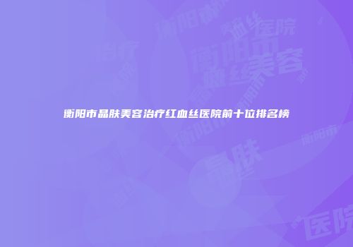 衡阳市晶肤美容治疗红血丝医院前十位排名榜