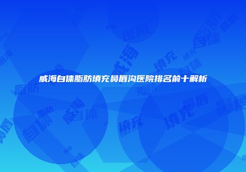 威海自体脂肪填充鼻唇沟医院排名前十解析