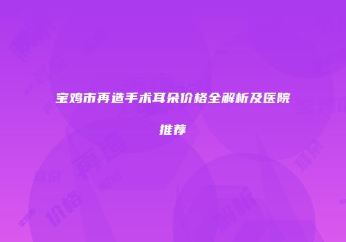 宝鸡市再造手术耳朵价格全解析及医院推荐