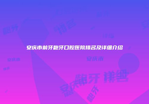 安庆市前牙龅牙口腔医院排名及详细介绍
