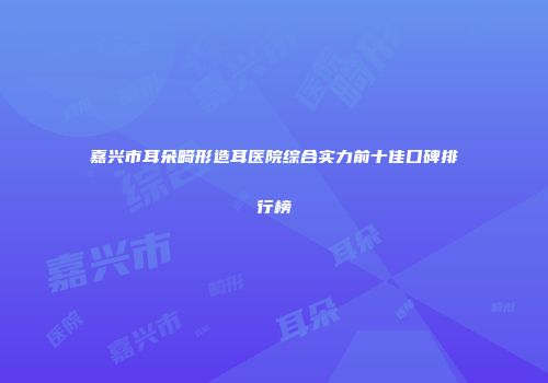 嘉兴市耳朵畸形造耳医院综合实力前十佳口碑排行榜
