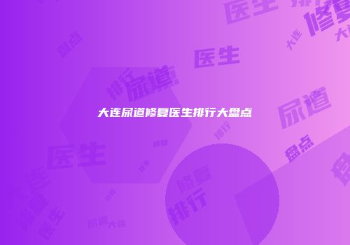大连尿道修复医生排行大盘点