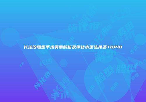 长沙改脸型手术费用解析及怀化市医生排名TOP10