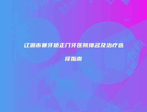 辽源市暴牙矫正门牙医院排名及治疗选择指南