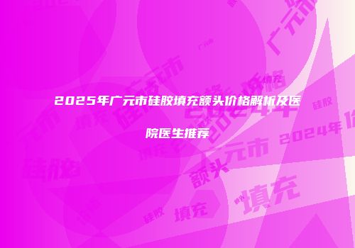 2025年广元市硅胶填充额头价格解析及医院医生推荐