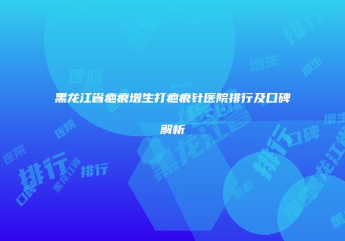 黑龙江省疤痕增生打疤痕针医院排行及口碑解析
