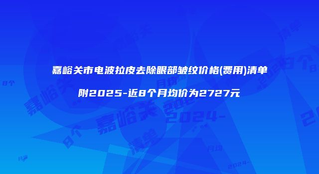 嘉峪关市电波拉皮去除眼部皱纹价格(费用)清单附2025-近8个月均价为2727元