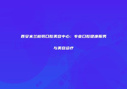 西安米兰柏羽口腔美容中心：专业口腔健康服务与美容诊疗