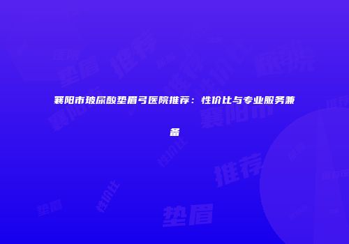 襄阳市玻尿酸垫眉弓医院推荐：性价比与专业服务兼备