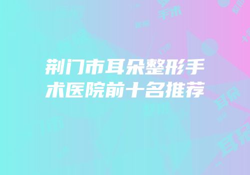 荆门市耳朵整形手术医院前十名推荐