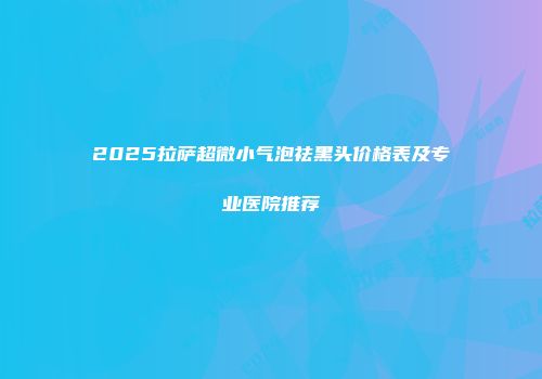 2025拉萨超微小气泡祛黑头价格表及专业医院推荐