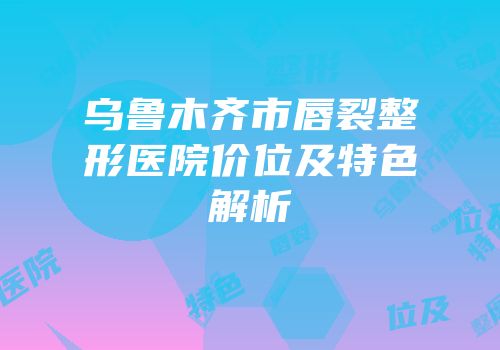 乌鲁木齐市唇裂整形医院价位及特色解析
