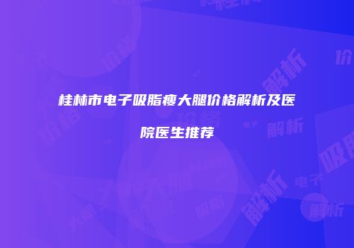桂林市电子吸脂瘦大腿价格解析及医院医生推荐