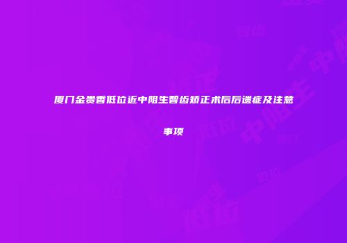 厦门金贵香低位近中阻生智齿矫正术后后遗症及注意事项