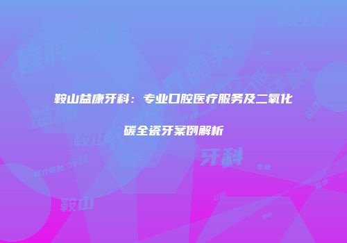 鞍山益康牙科：专业口腔医疗服务及二氧化碳全瓷牙案例解析
