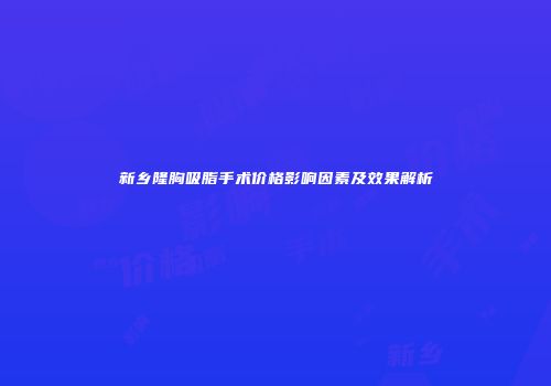 新乡隆胸吸脂手术价格影响因素及效果解析