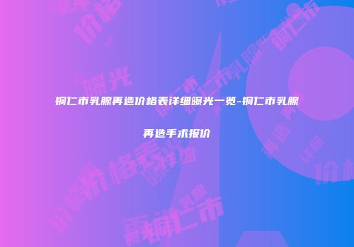 铜仁市乳腺再造价格表详细曝光一览-铜仁市乳腺再造手术报价