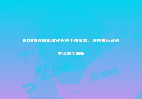 2025吉林市激光近视手术价格、医院推荐及医生资质全解析