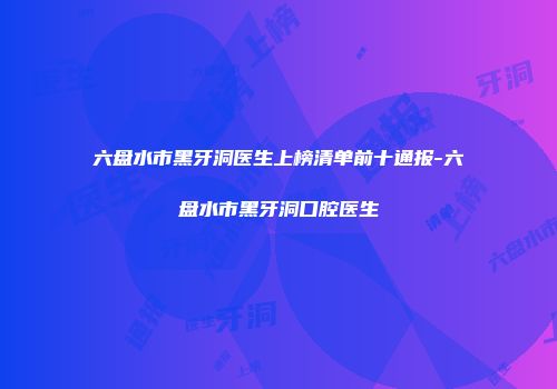 六盘水市黑牙洞医生上榜清单前十通报-六盘水市黑牙洞口腔医生