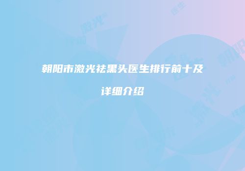 朝阳市激光祛黑头医生排行前十及详细介绍